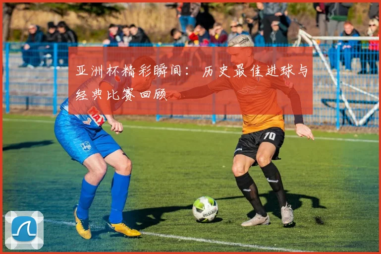 亚洲杯精彩瞬间:历史最佳进球与经典比赛回顾