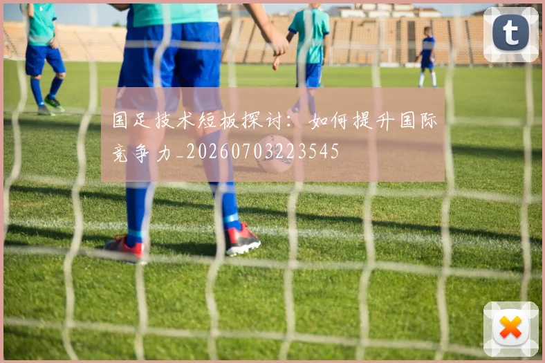 国足技术短板探讨：如何提升国际竞争力_20260703223545