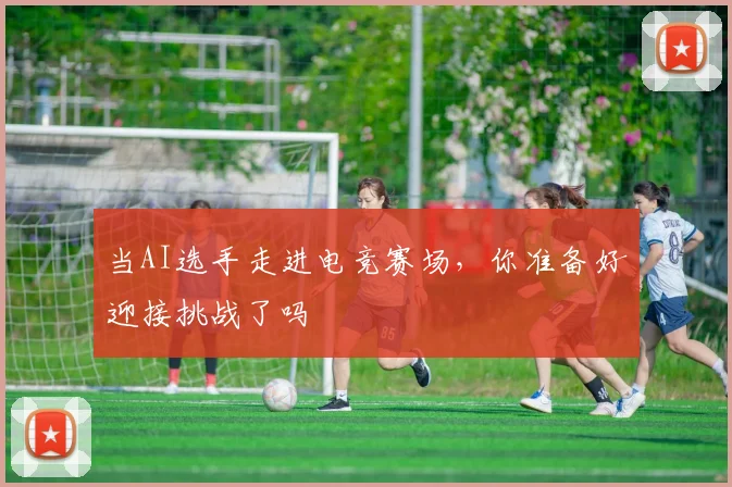 当AI选手走进电竞赛场，你准备好迎接挑战了吗