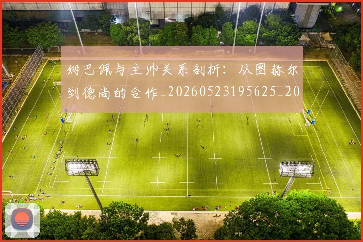 姆巴佩与主帅关系剖析：从图赫尔到德尚的合作_20260523195625_20260703231121