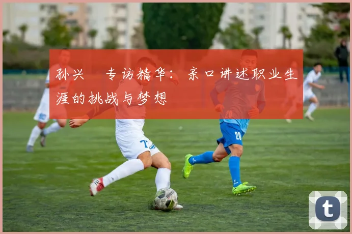 孙兴慜专访精华：亲口讲述职业生涯的挑战与梦想