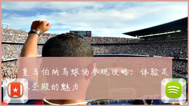 皇马伯纳乌球场参观攻略：体验足球圣殿的魅力