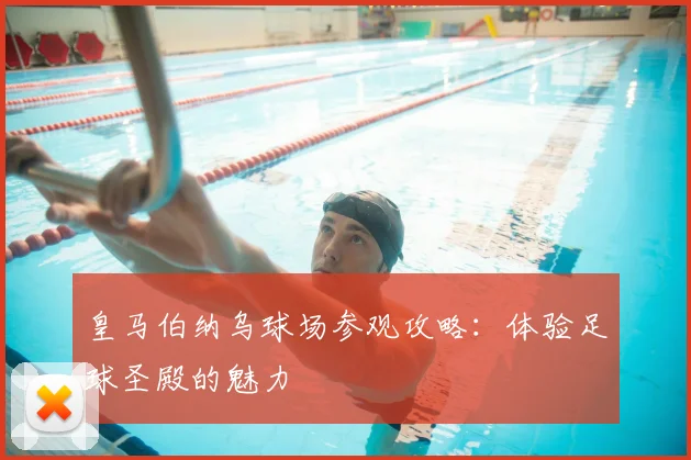 皇马伯纳乌球场参观攻略:体验足球圣殿的魅力