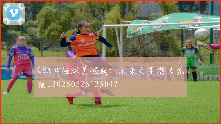 CBA年轻球员崛起:未来之星潜力无限_20260526125047