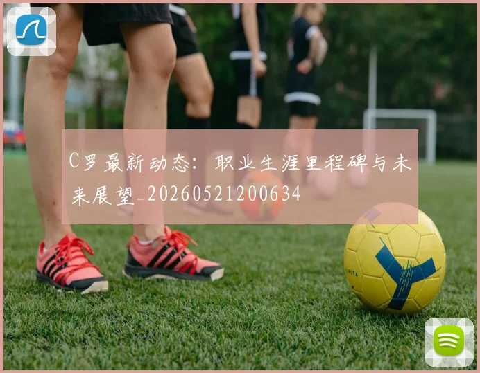 C罗最新动态：职业生涯里程碑与未来展望_20260521200634