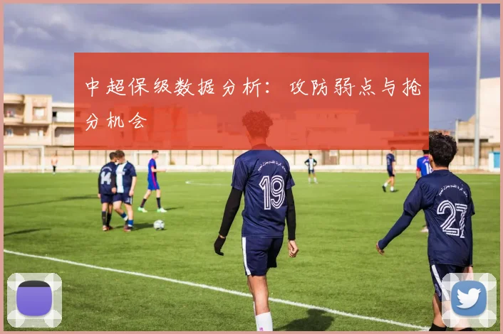 中超保级数据分析:攻防弱点与抢分机会