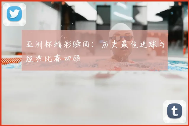 亚洲杯精彩瞬间：历史最佳进球与经典比赛回顾
