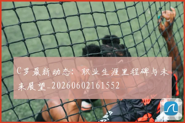 C罗最新动态：职业生涯里程碑与未来展望_20260602161552