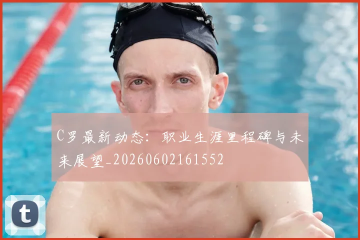 C罗最新动态：职业生涯里程碑与未来展望_20260602161552