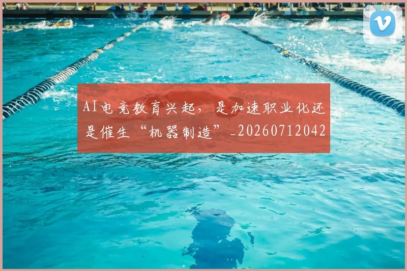 AI电竞教育兴起，是加速职业化还是催生“机器制造”_20260712042345