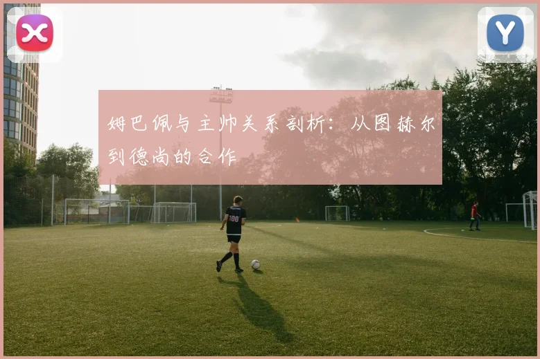 姆巴佩与主帅关系剖析：从图赫尔到德尚的合作