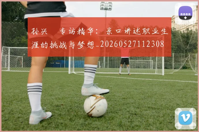 孙兴慜专访精华:亲口讲述职业生涯的挑战与梦想_20260527112308