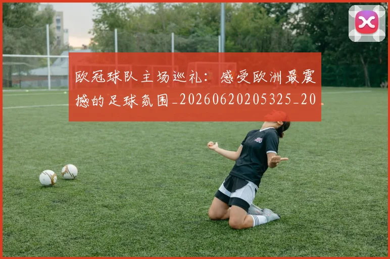 欧冠球队主场巡礼：感受欧洲最震撼的足球氛围_20260620205325_20260707151511