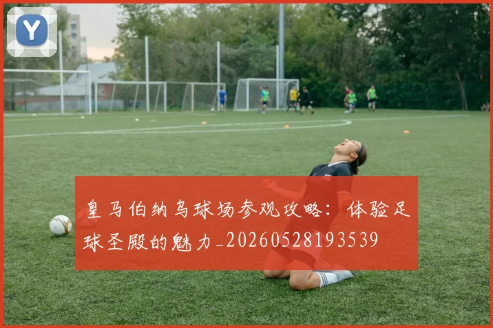 皇马伯纳乌球场参观攻略:体验足球圣殿的魅力_20260528193539