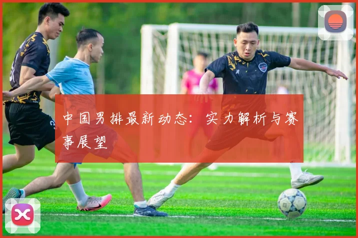 中国男排最新动态:实力解析与赛事展望