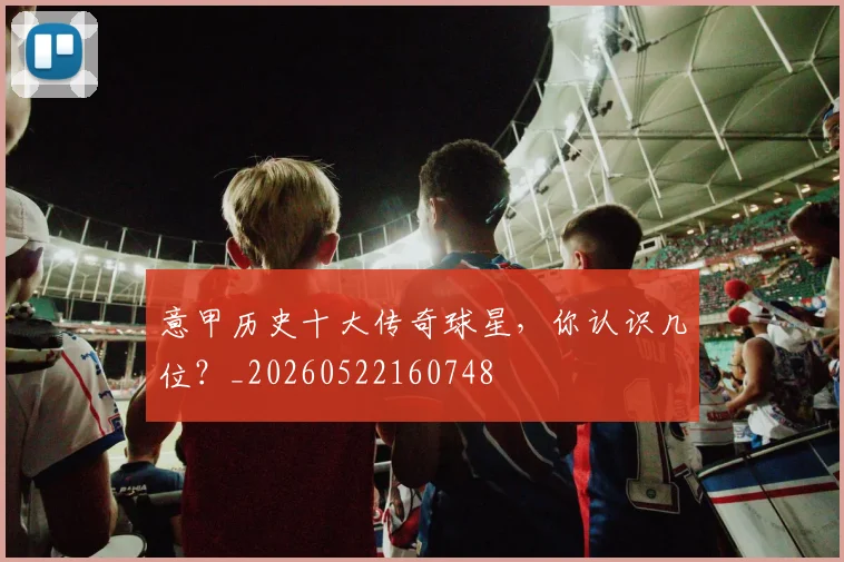 意甲历史十大传奇球星，你认识几位？_20260522160748