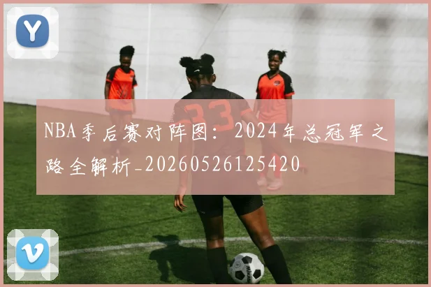 NBA季后赛对阵图：2024年总冠军之路全解析_20260526125420