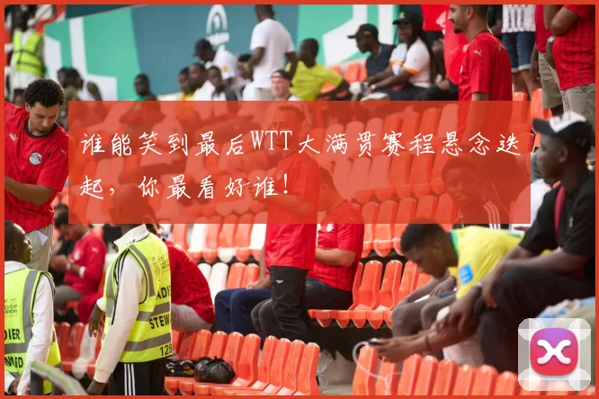 谁能笑到最后WTT大满贯赛程悬念迭起,你最看好谁!