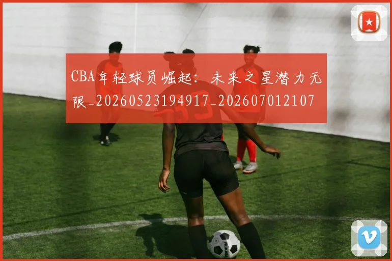 CBA年轻球员崛起:未来之星潜力无限_20260523194917_20260701210735
