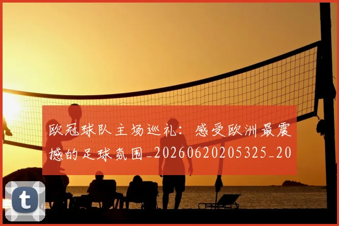 欧冠球队主场巡礼:感受欧洲最震撼的足球氛围_20260620205325_20260707151511