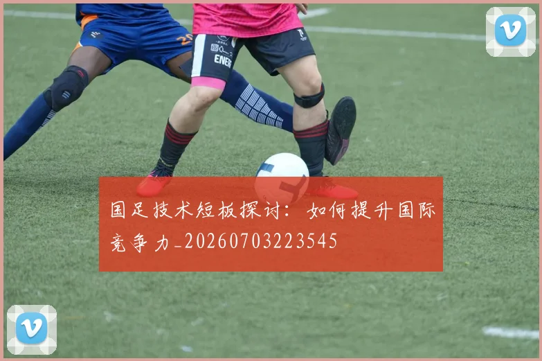 国足技术短板探讨：如何提升国际竞争力_20260703223545