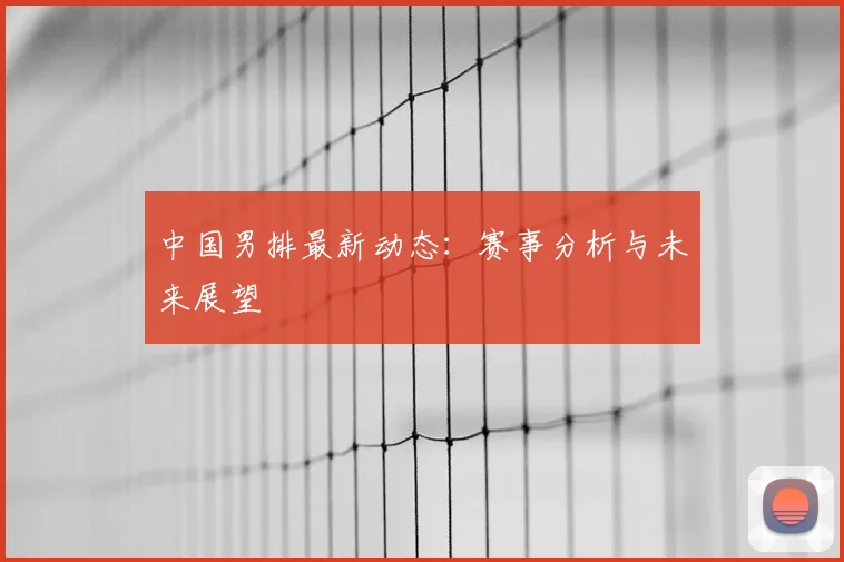 中国男排最新动态:赛事分析与未来展望