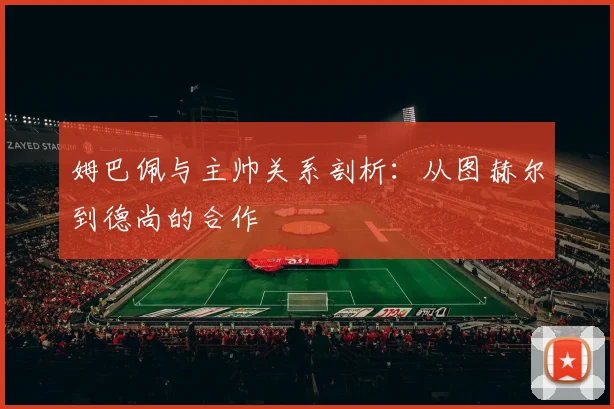 姆巴佩与主帅关系剖析:从图赫尔到德尚的合作